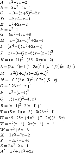 A =x^2-3x+2\\B=-9x^2-6x-1\\C=-10+(x+5)^2-2x\\D=-2x^2+x+1\\E=x^2+2x+2\\F=x^2-2\\G=4x^2-12x+8\\H=x-(3x-1)^3+2x-1\\I=(x^4-1)(x^2+2x+1)\\J=x^2-9-(2x-6)x+(x-3)^2\\K=(x-11)^2+(33-3x)(x+2)\\L=(2x-1)x+(1-2x)^2+(x-1/2)(x-3/2)\\M=x^2(1+1/x)+2(x+1)^2\\N=-0,3(2x-3)^2+0,7x(1,5-x)\\O=0,25x^2-x+1\\P=x^2-(x+1)^2\\Q=5(1-x)^2-45x^2\\R=(x+1)^2-2(x+1)+1\\T=(5x-1)(x+3)+3(25x^2-1)\\U=49-28x+4x^2+(7-2x)(5-3x)\\V=x^2(x-4)+2x(x-4)+x-4\\W=x^2+6x+5\\X=3x^2+7x+2\\Y=-2x^2-x+1\\Z=2x^2-3x+1\\A'=x^3+3x^2+2x